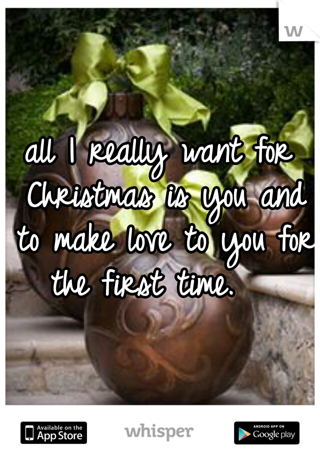 all I really want for Christmas is you and to make love to you for the first time.   