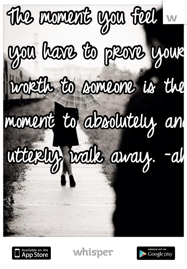 The moment you feel like you have to prove your worth to someone is the moment to absolutely and utterly walk away. -ah 