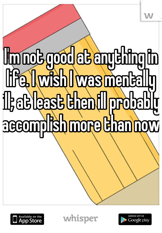 I'm not good at anything in life. I wish I was mentally ill; at least then ill probably accomplish more than now