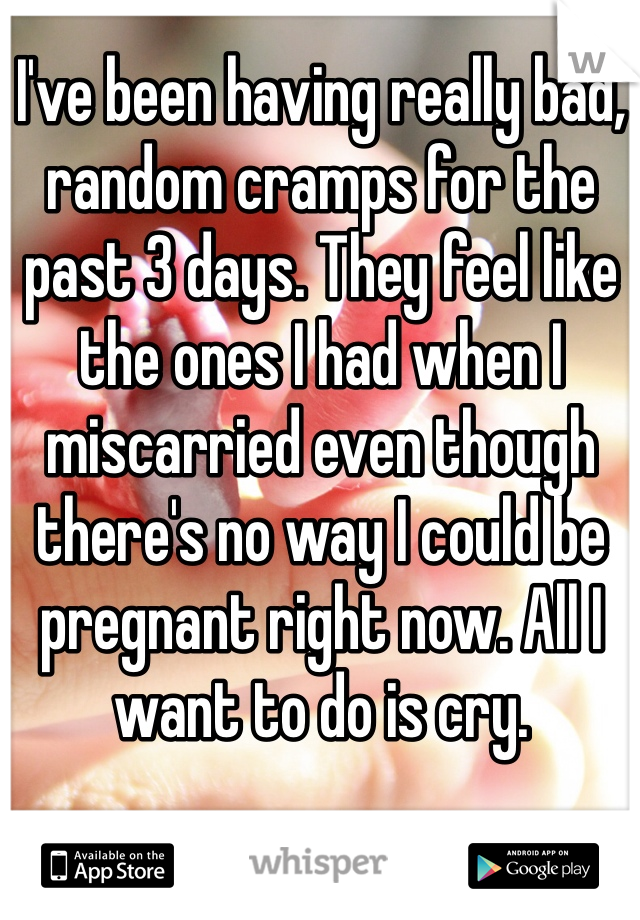 I've been having really bad, random cramps for the past 3 days. They feel like the ones I had when I miscarried even though there's no way I could be pregnant right now. All I want to do is cry. 