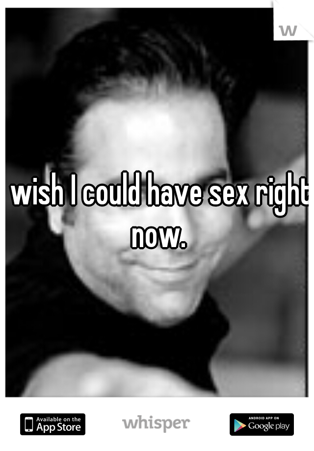 I wish I could have sex right now.