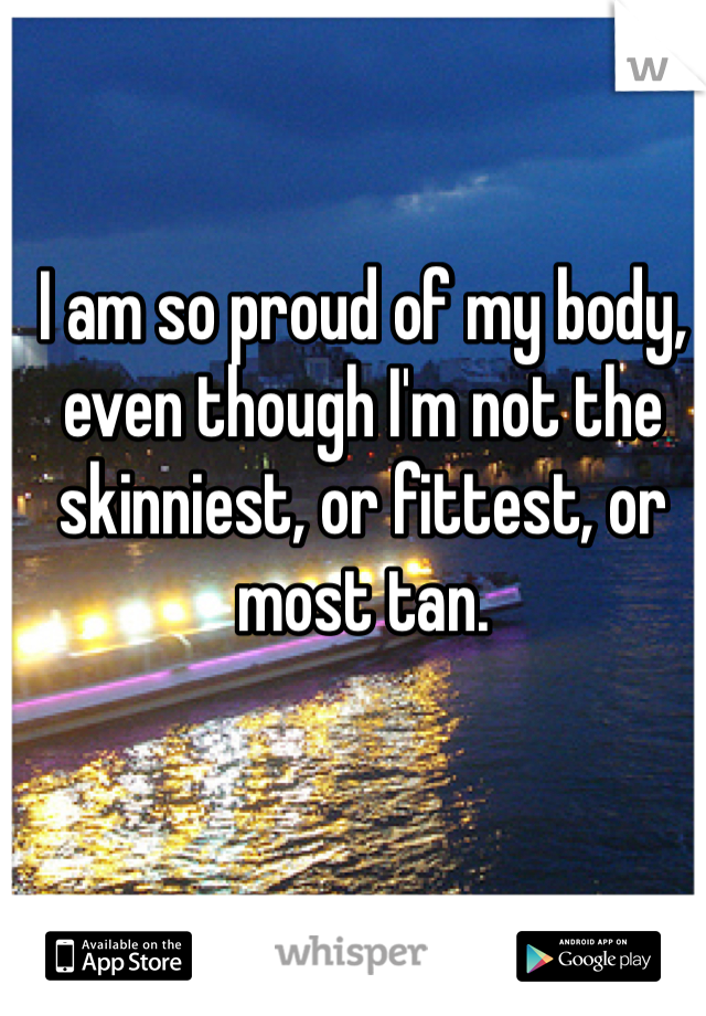 I am so proud of my body, even though I'm not the skinniest, or fittest, or most tan. 