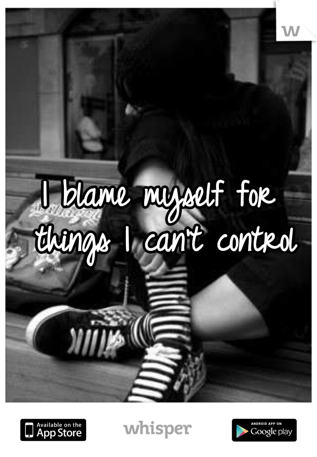 I blame myself for things I can't control
