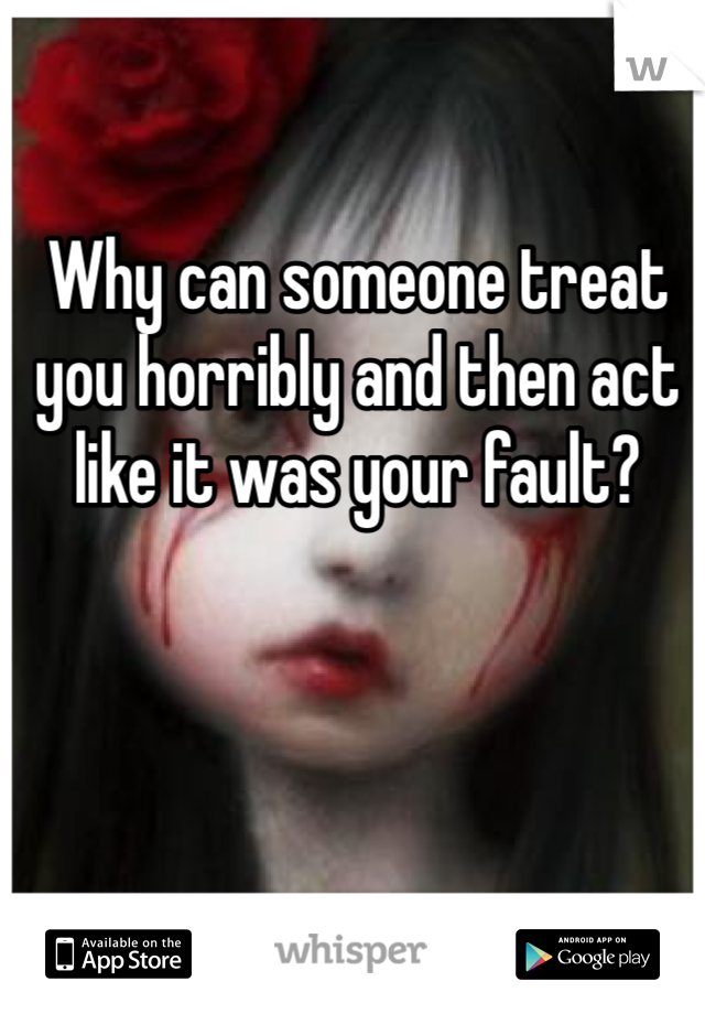 Why can someone treat you horribly and then act like it was your fault?