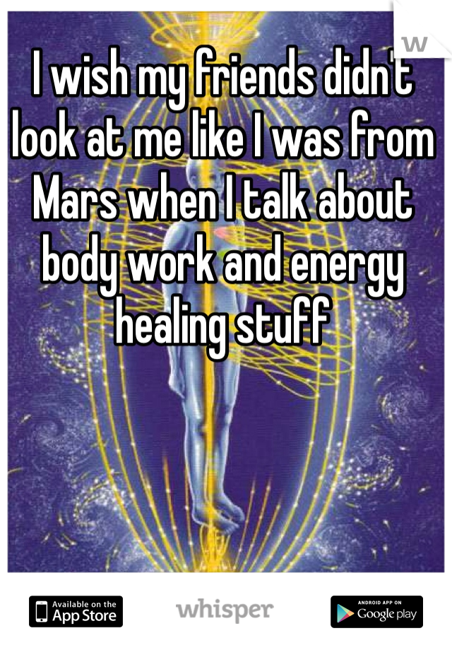 I wish my friends didn't look at me like I was from Mars when I talk about body work and energy healing stuff