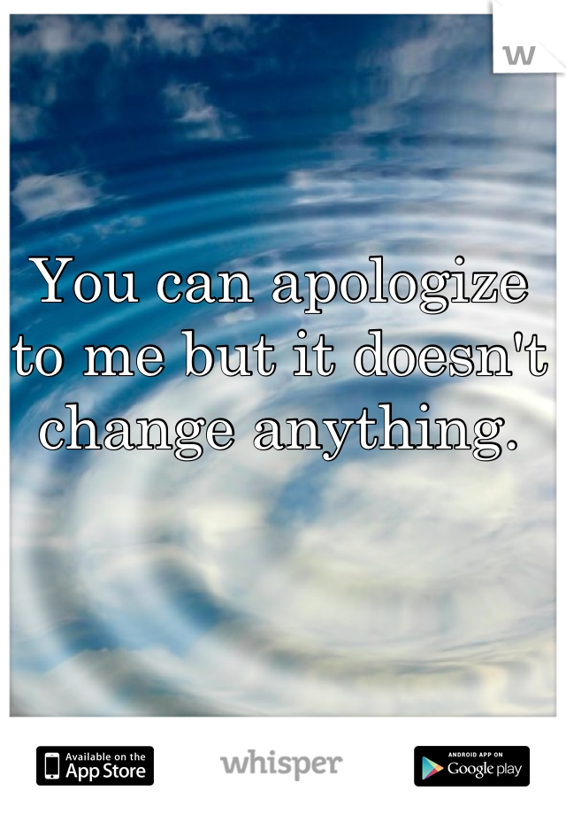 You can apologize to me but it doesn't change anything.