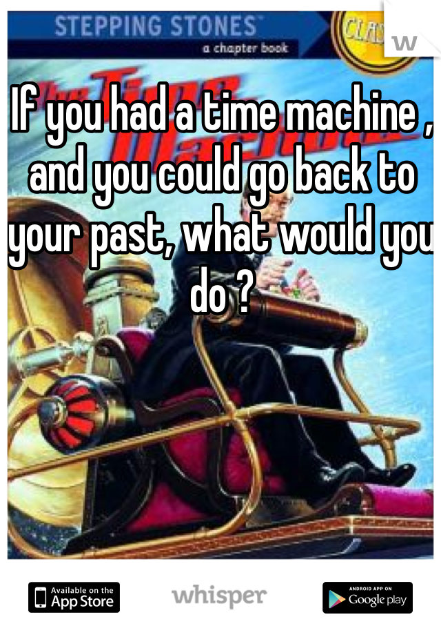 If you had a time machine , and you could go back to your past, what would you do ? 
