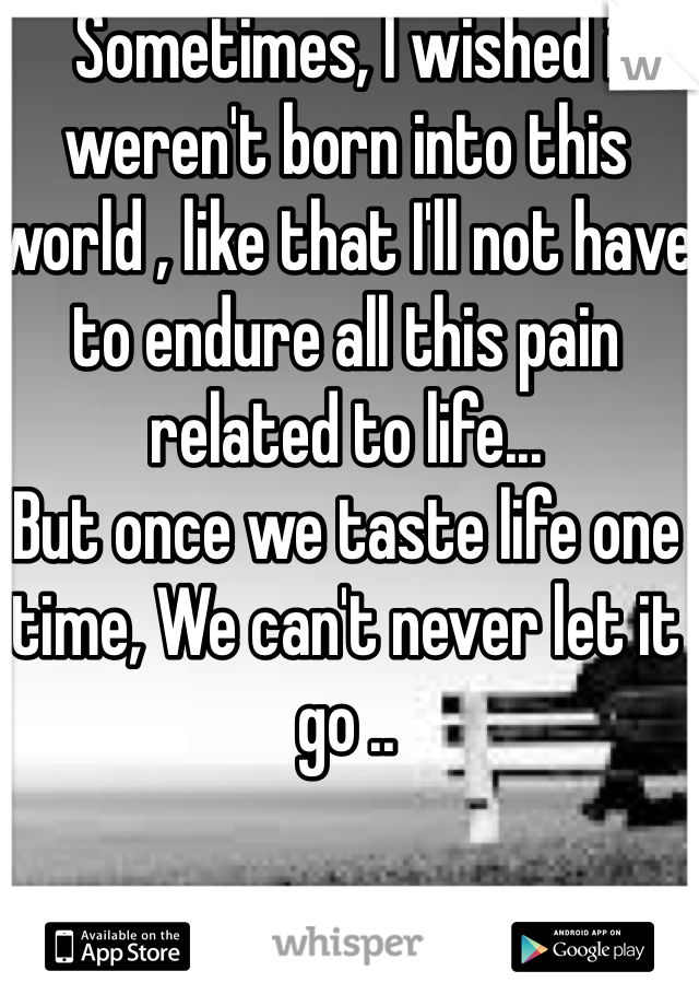 Sometimes, I wished i weren't born into this world , like that I'll not have to endure all this pain related to life... 
But once we taste life one time, We can't never let it go ..