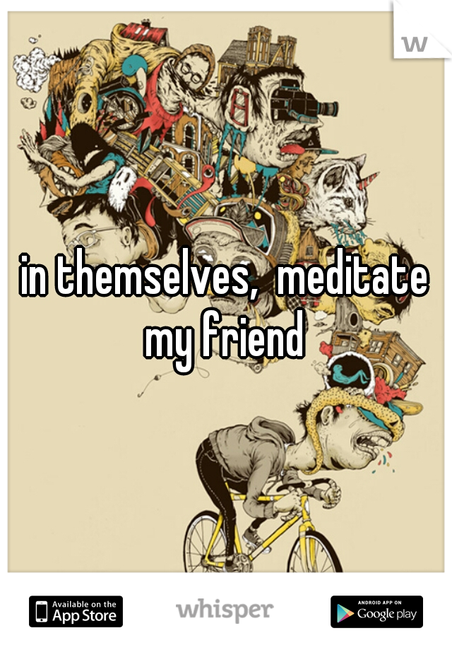 in themselves,  meditate my friend 