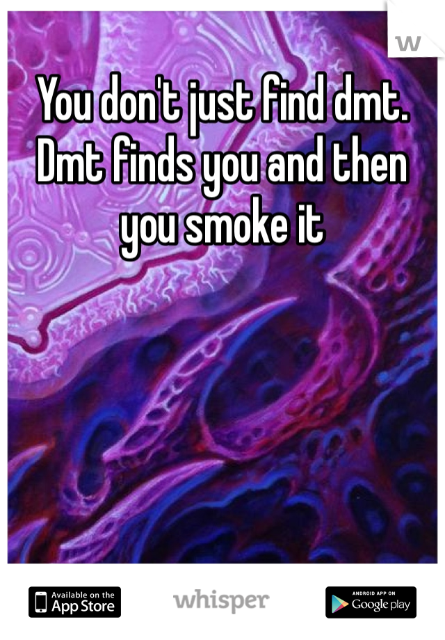 You don't just find dmt. Dmt finds you and then you smoke it