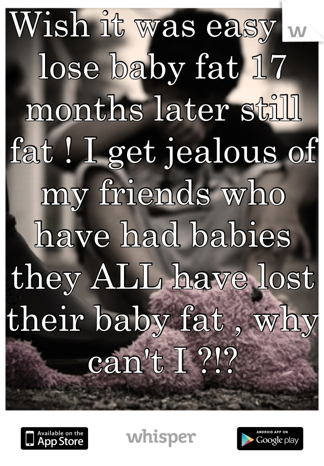 Wish it was easy to lose baby fat 17 months later still fat ! I get jealous of my friends who have had babies they ALL have lost their baby fat , why can't I ?!?