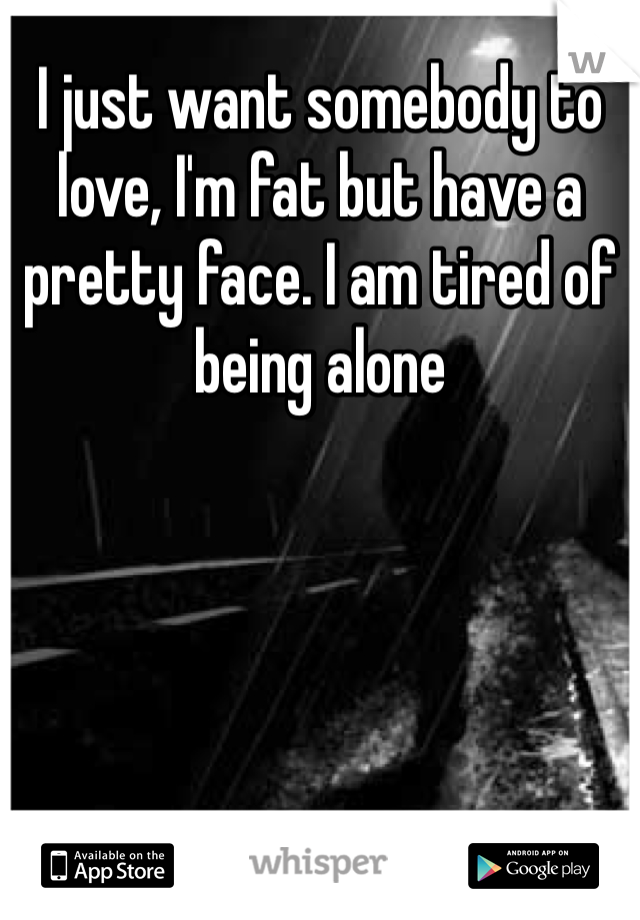 I just want somebody to love, I'm fat but have a pretty face. I am tired of being alone
