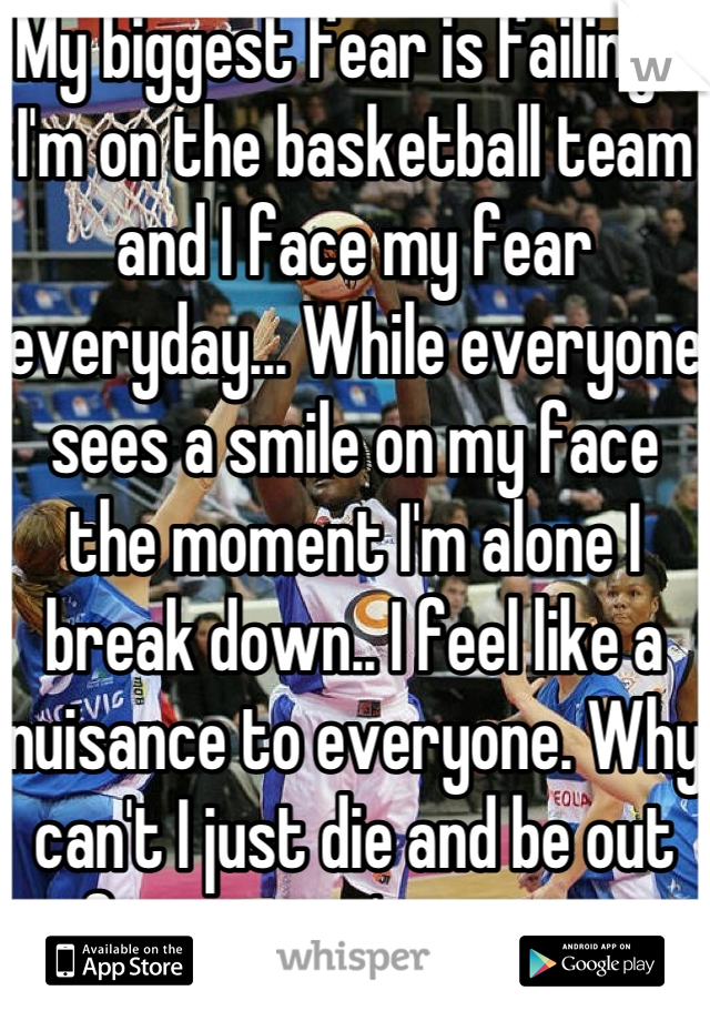 My biggest fear is failing... I'm on the basketball team and I face my fear everyday... While everyone sees a smile on my face the moment I'm alone I break down.. I feel like a nuisance to everyone. Why can't I just die and be out of everyone's misery..  