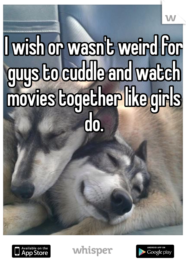 I wish or wasn't weird for guys to cuddle and watch movies together like girls do.