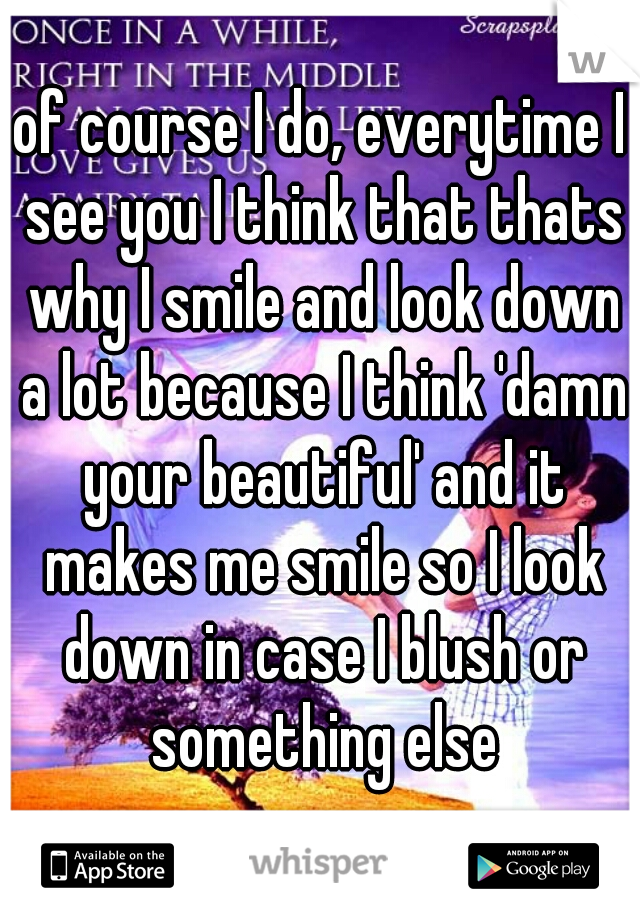 of course I do, everytime I see you I think that thats why I smile and look down a lot because I think 'damn your beautiful' and it makes me smile so I look down in case I blush or something else