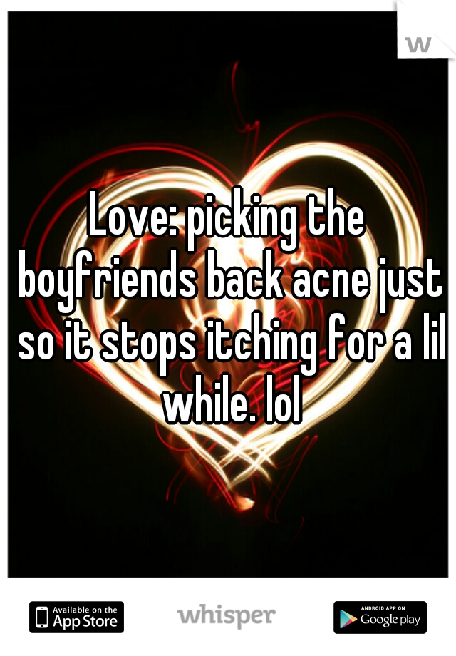 Love: picking the boyfriends back acne just so it stops itching for a lil while. lol