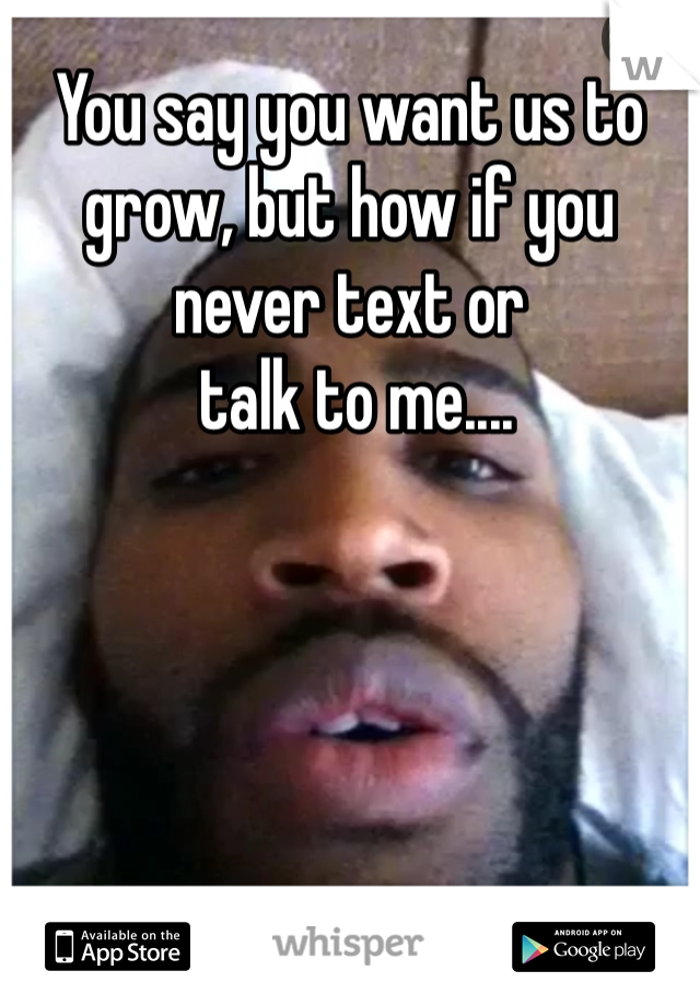 You say you want us to grow, but how if you never text or
 talk to me....