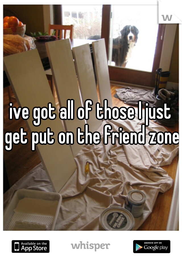 ive got all of those I just get put on the friend zone 