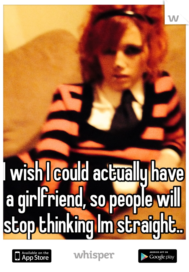 I wish I could actually have a girlfriend, so people will stop thinking Im straight..
