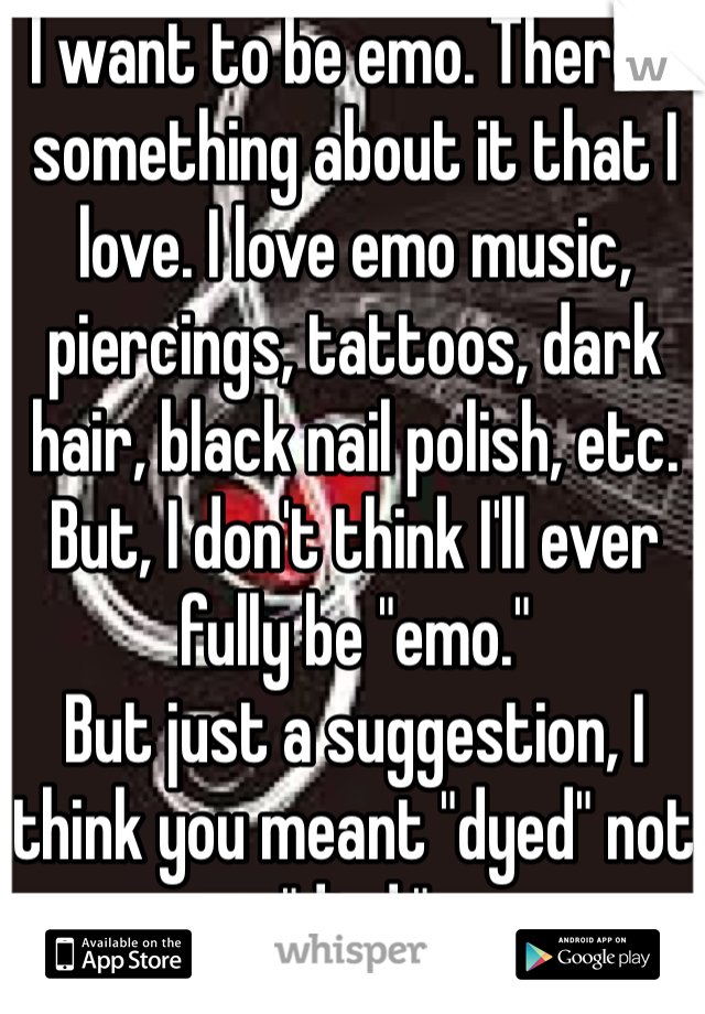 I want to be emo. There's something about it that I love. I love emo music, piercings, tattoos, dark hair, black nail polish, etc. But, I don't think I'll ever fully be "emo." 
But just a suggestion, I think you meant "dyed" not "died."