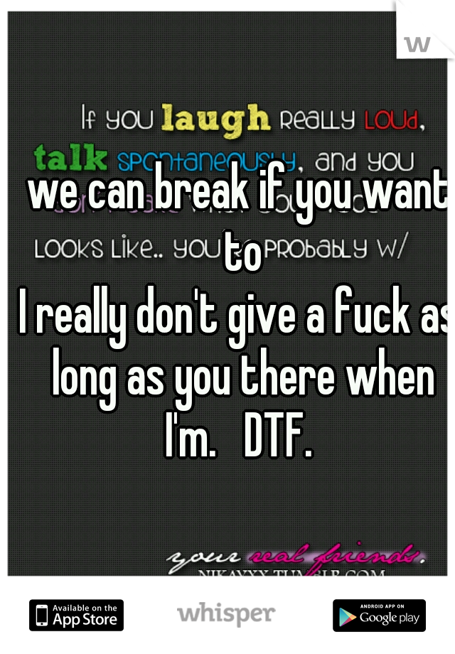 we can break if you want to
I really don't give a fuck as long as you there when I'm.   DTF. 
