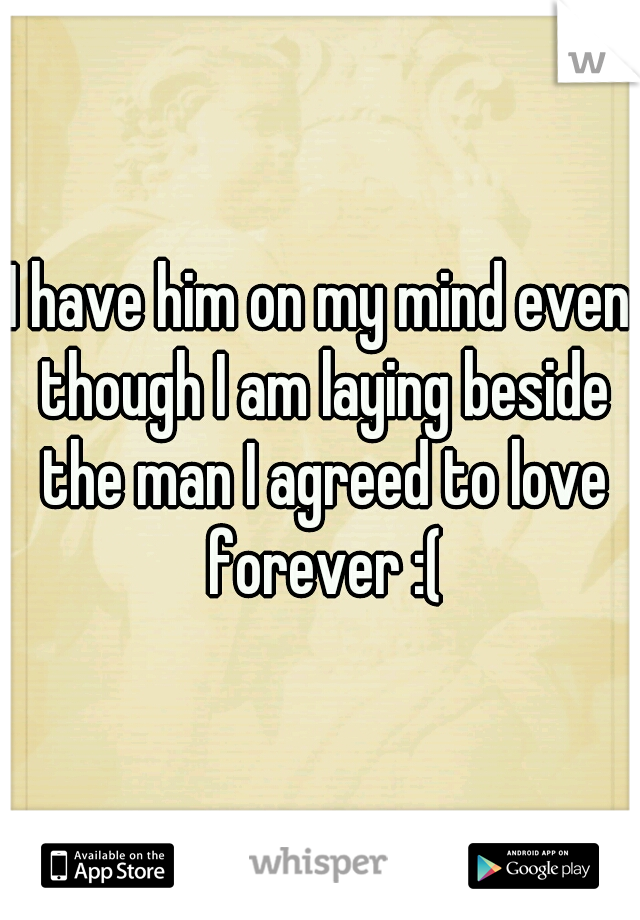 I have him on my mind even though I am laying beside the man I agreed to love forever :(