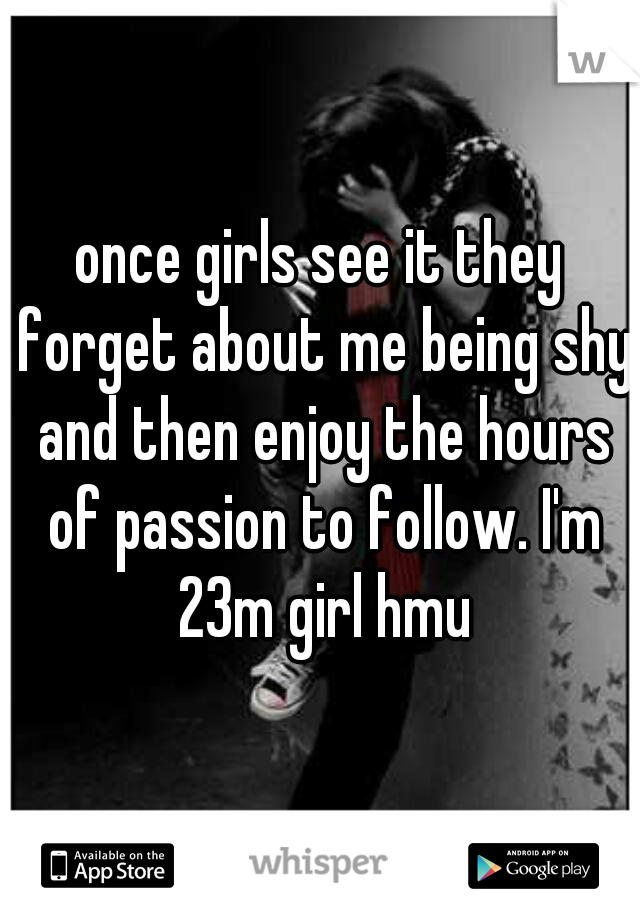 once girls see it they forget about me being shy and then enjoy the hours of passion to follow. I'm 23m girl hmu