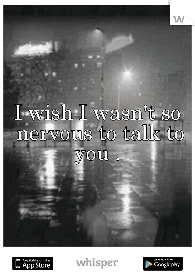 I wish I wasn't so nervous to talk to you . 