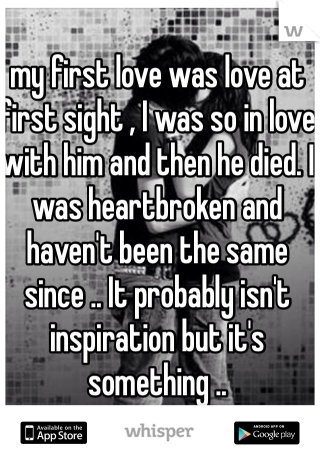 my first love was love at first sight , I was so in love with him and then he died. I was heartbroken and haven't been the same since .. It probably isn't inspiration but it's something .. 