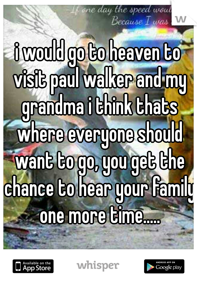 i would go to heaven to visit paul walker and my grandma i think thats where everyone should want to go, you get the chance to hear your family one more time.....