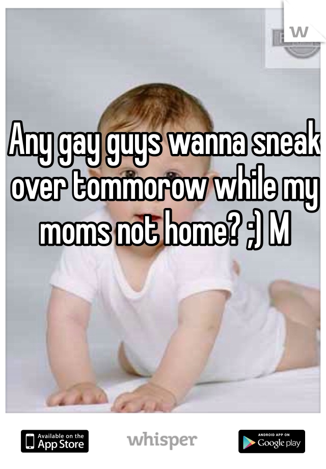 Any gay guys wanna sneak over tommorow while my
moms not home? ;) M 