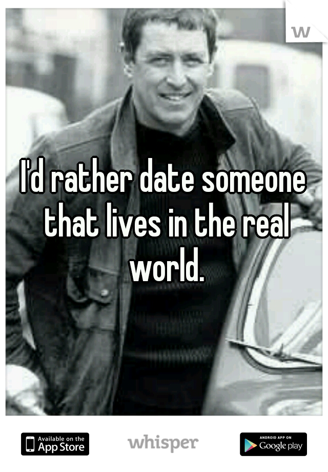 I'd rather date someone that lives in the real world.