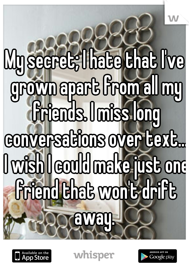 My secret; I hate that I've grown apart from all my friends. I miss long conversations over text... I wish I could make just one friend that won't drift away. 
