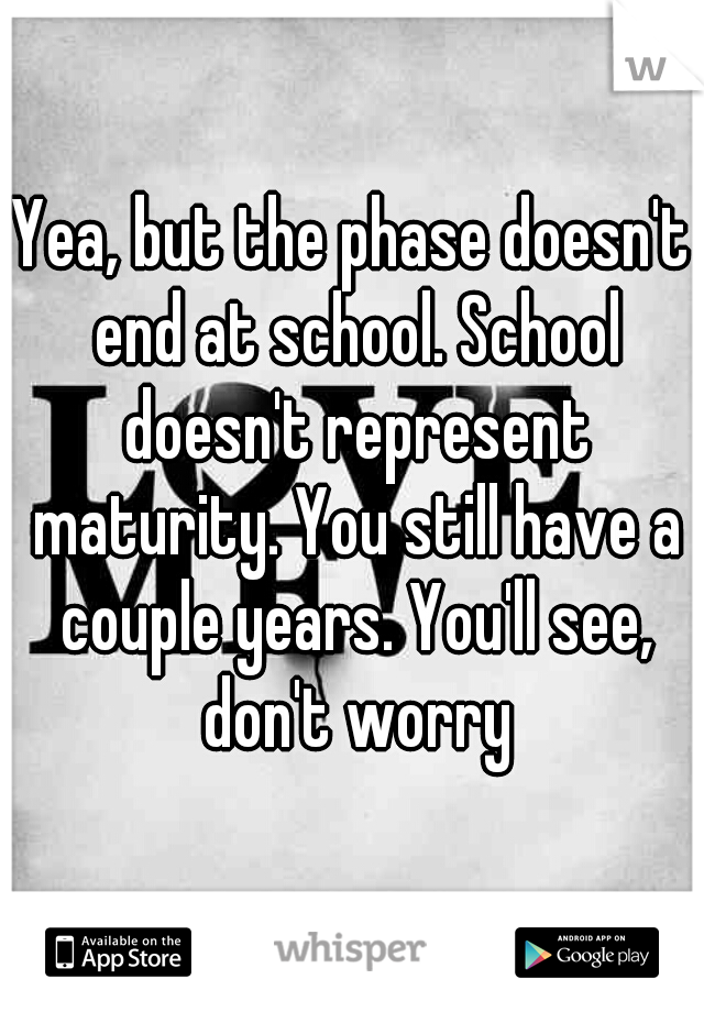 Yea, but the phase doesn't end at school. School doesn't represent maturity. You still have a couple years. You'll see, don't worry