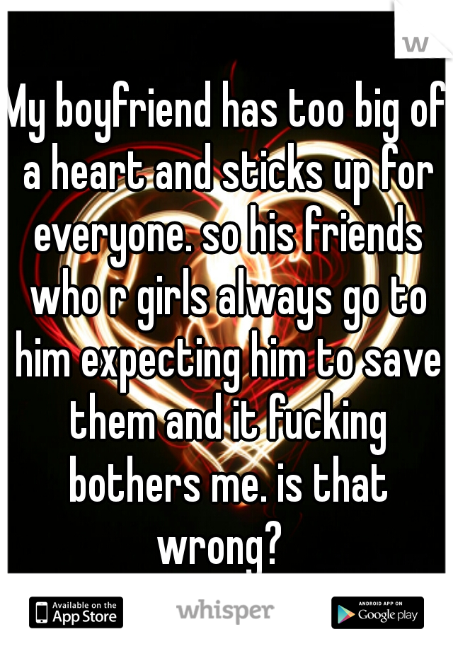 My boyfriend has too big of a heart and sticks up for everyone. so his friends who r girls always go to him expecting him to save them and it fucking bothers me. is that wrong?  