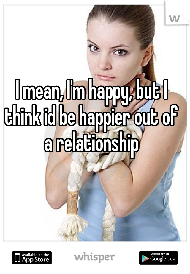 I mean, I'm happy, but I think id be happier out of a relationship 