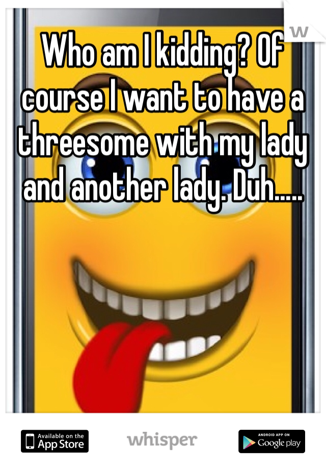 Who am I kidding? Of course I want to have a threesome with my lady and another lady. Duh.....