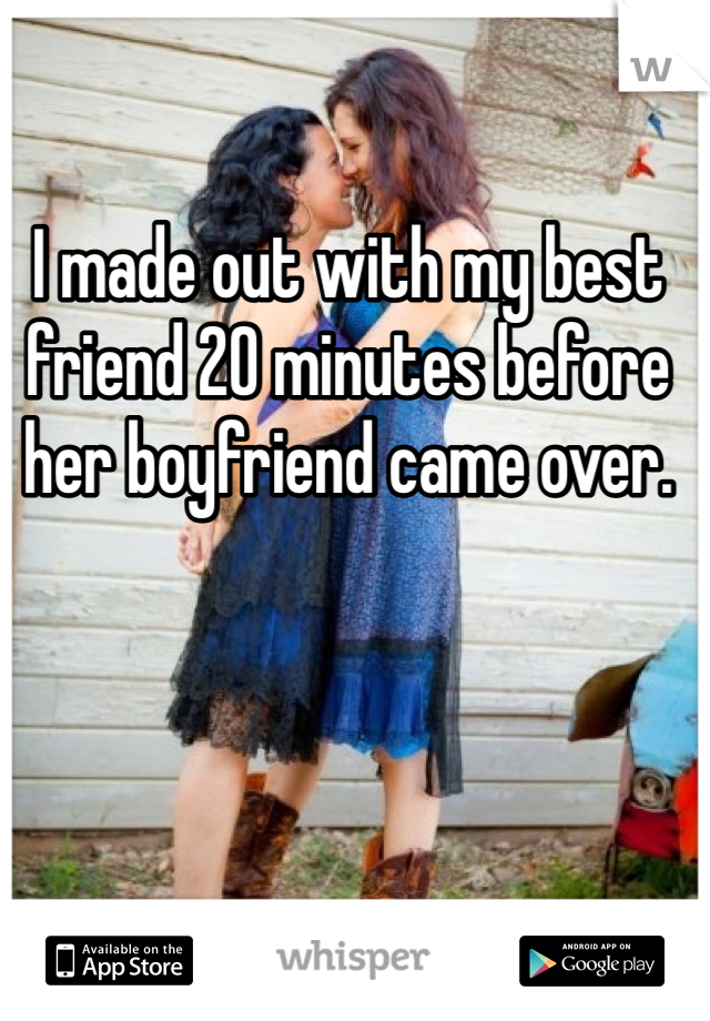 I made out with my best friend 20 minutes before her boyfriend came over. 

