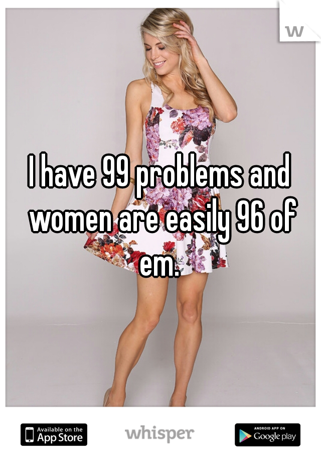 I have 99 problems and women are easily 96 of em. 
