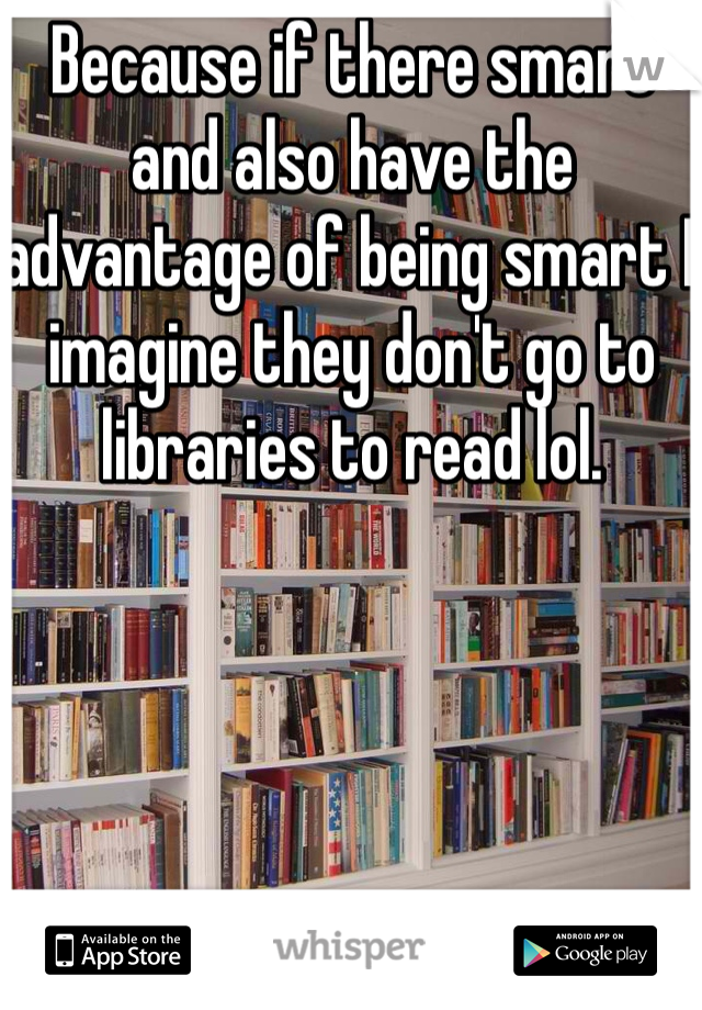 Because if there smart and also have the advantage of being smart I imagine they don't go to libraries to read lol.
