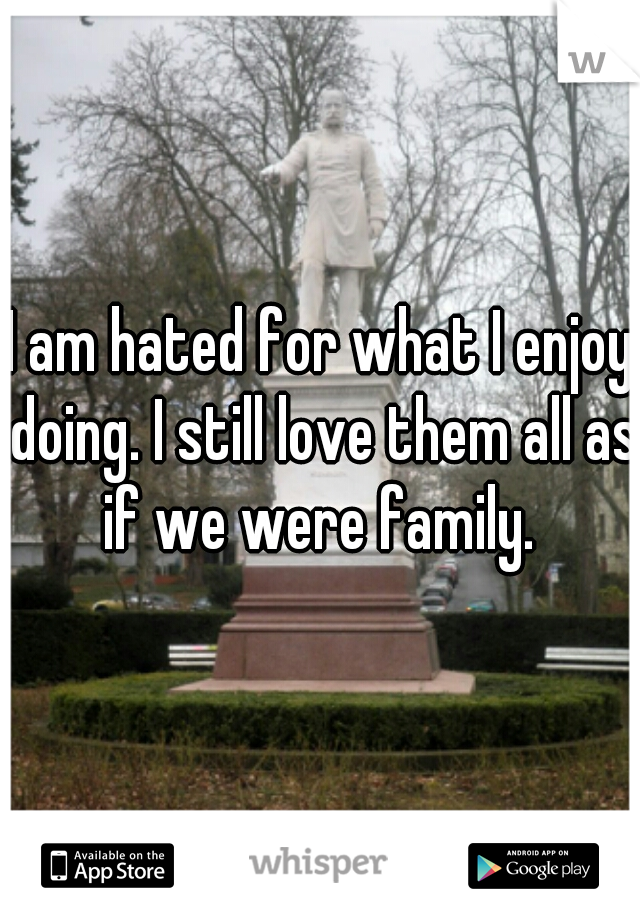I am hated for what I enjoy doing. I still love them all as if we were family. 