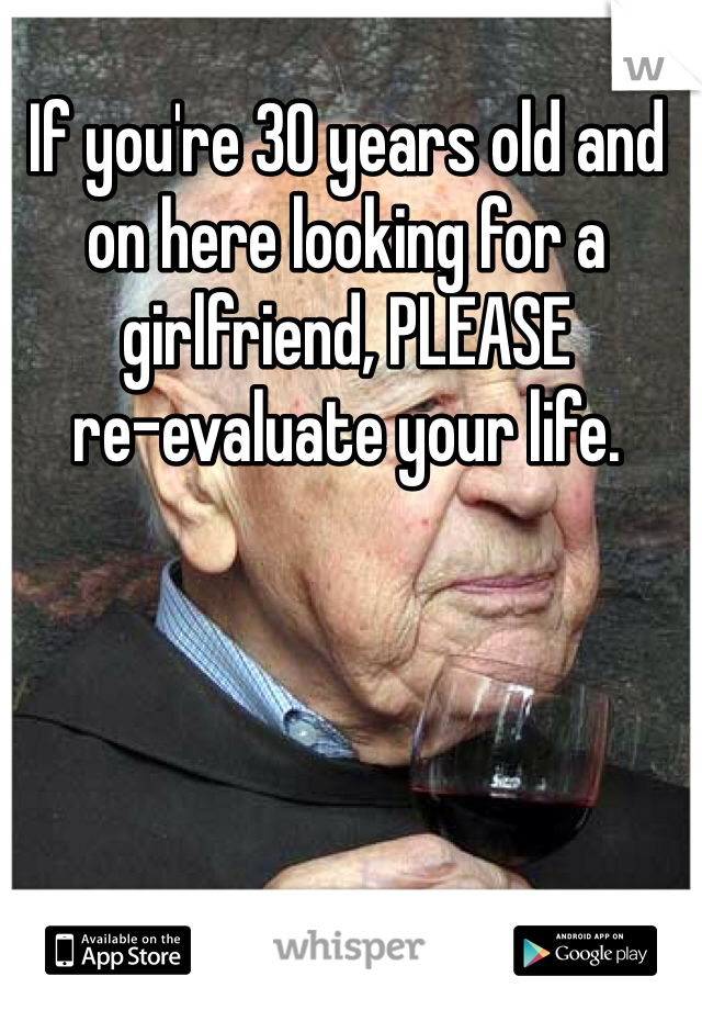 If you're 30 years old and on here looking for a girlfriend, PLEASE 
re-evaluate your life. 