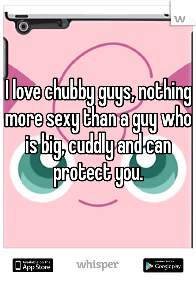 I love chubby guys, nothing more sexy than a guy who is big, cuddly and can protect you.