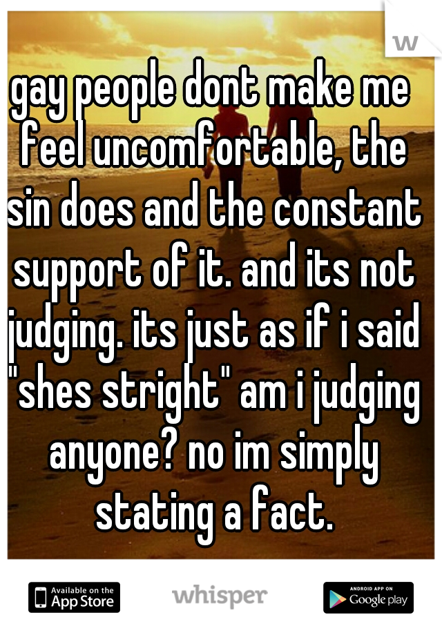 gay people dont make me feel uncomfortable, the sin does and the constant support of it. and its not judging. its just as if i said "shes stright" am i judging anyone? no im simply stating a fact.
