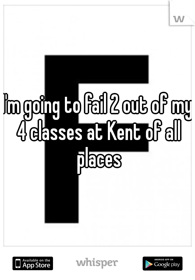I'm going to fail 2 out of my 4 classes at Kent of all places