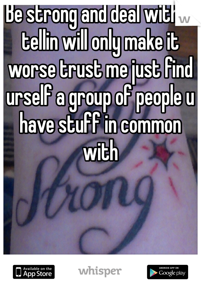Be strong and deal with it tellin will only make it worse trust me just find urself a group of people u have stuff in common with 