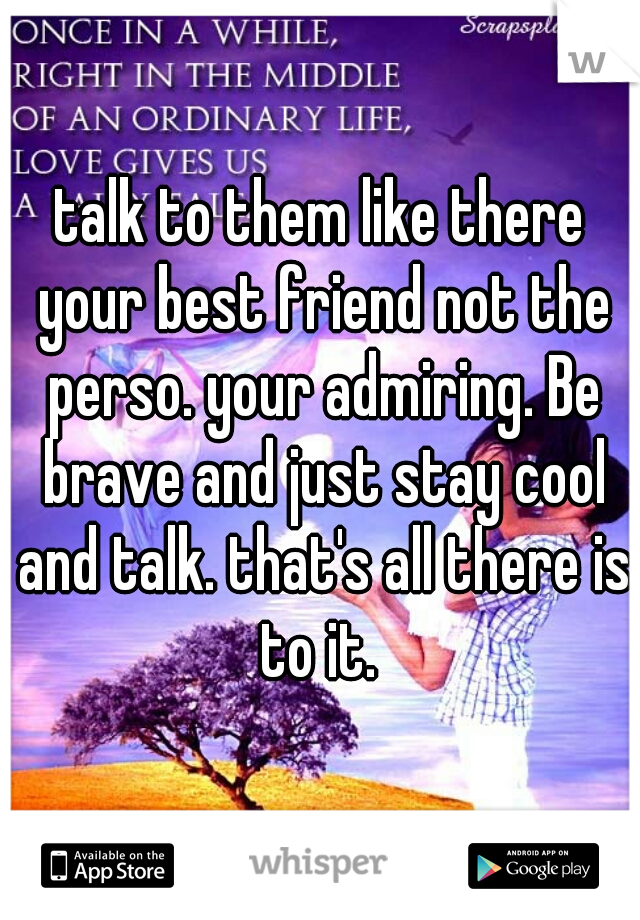 talk to them like there your best friend not the perso. your admiring. Be brave and just stay cool and talk. that's all there is to it. 