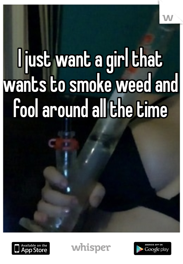 I just want a girl that wants to smoke weed and fool around all the time 