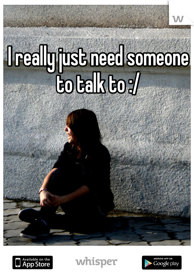 I really just need someone to talk to :/