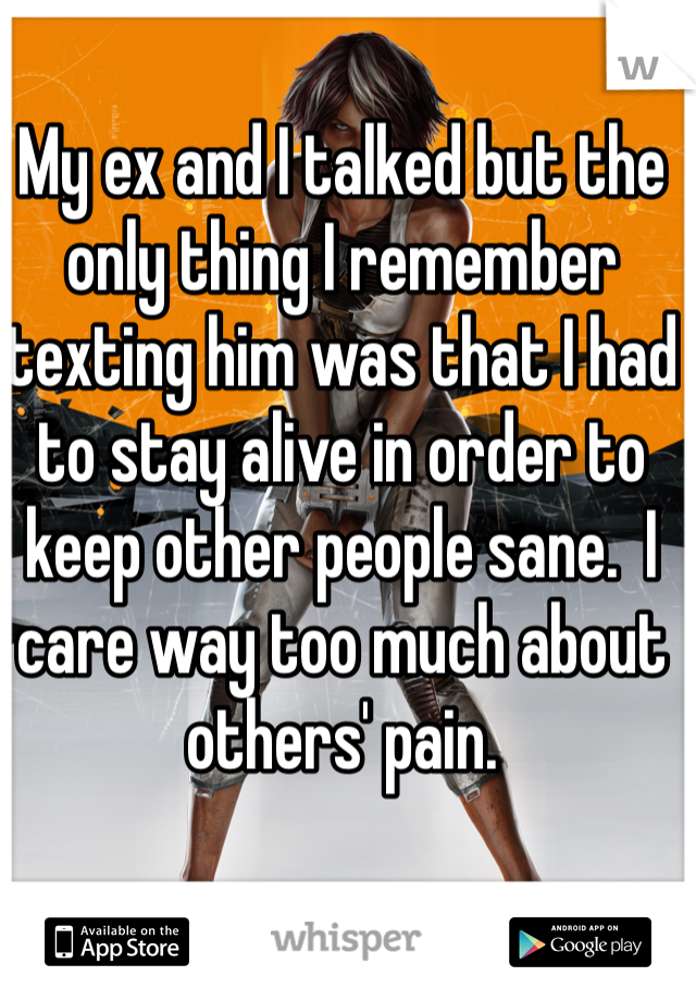 My ex and I talked but the only thing I remember texting him was that I had to stay alive in order to keep other people sane.  I care way too much about others' pain.
